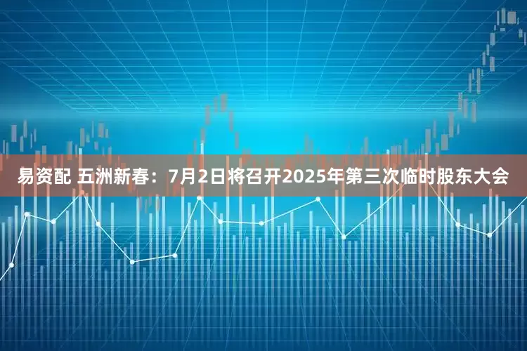 易资配 五洲新春：7月2日将召开2025年第三次临时股东大会