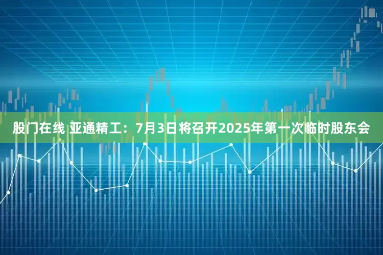 股门在线 亚通精工：7月3日将召开2025年第一次临时股东会