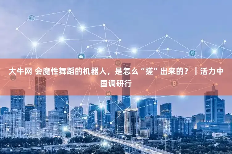 大牛网 会魔性舞蹈的机器人，是怎么“搓”出来的？｜活力中国调研行