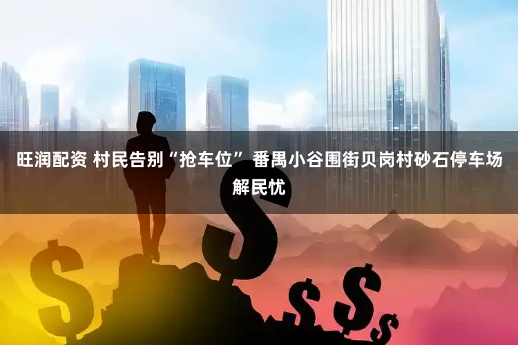 旺润配资 村民告别“抢车位” 番禺小谷围街贝岗村砂石停车场解民忧