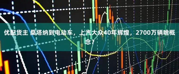 优配货主 桑塔纳到电动车，上汽大众40年辉煌，2700万辆啥概念？