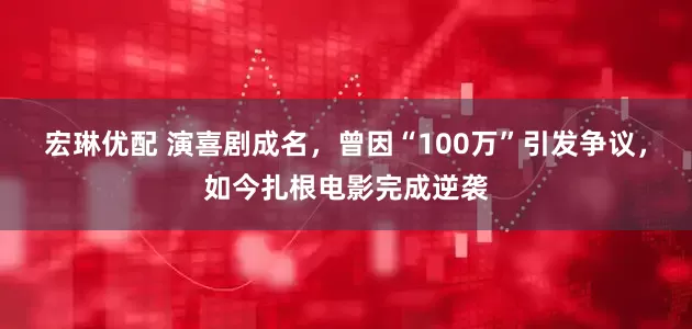 宏琳优配 演喜剧成名，曾因“100万”引发争议，如今扎根电影完成逆袭