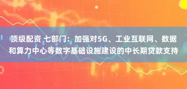 顶级配资 七部门：加强对5G、工业互联网、数据和算力中心等数字基础设施建设的中长期贷款支持