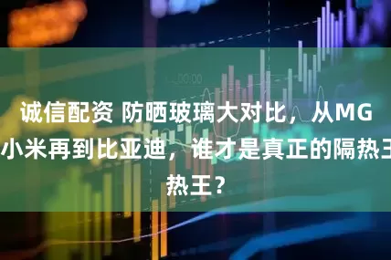 诚信配资 防晒玻璃大对比，从MG到小米再到比亚迪，谁才是真正的隔热王？