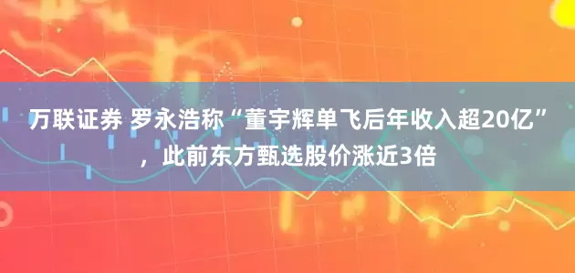 万联证券 罗永浩称“董宇辉单飞后年收入超20亿”，此前东方甄选股价涨近3倍