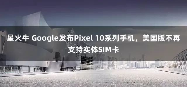 星火牛 Google发布Pixel 10系列手机，美国版不再支持实体SIM卡