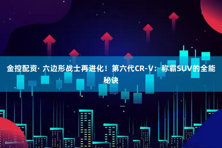 金控配资· 六边形战士再进化!第六代CR-V:称霸SUV的全能秘诀