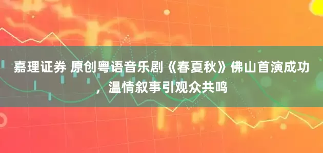 嘉理证券 原创粤语音乐剧《春夏秋》佛山首演成功，温情叙事引观众共鸣