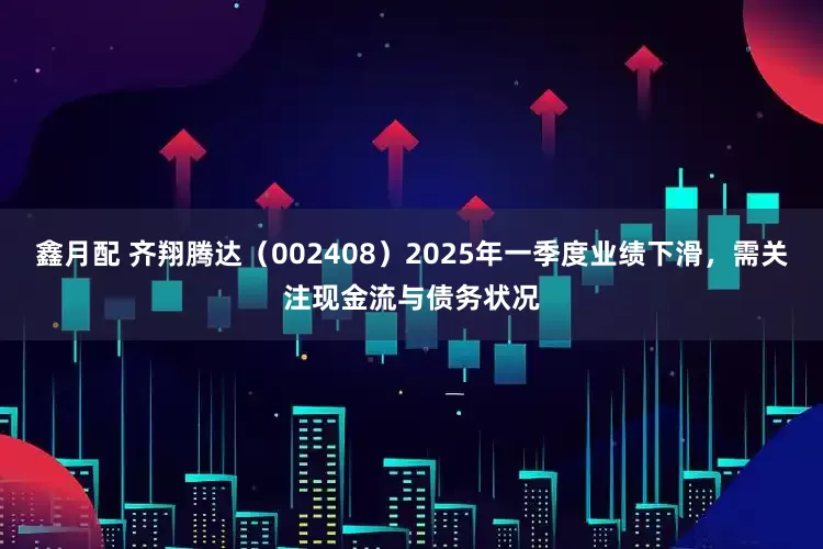 鑫月配 齐翔腾达（002408）2025年一季度业绩下滑，需关注现金流与债务状况